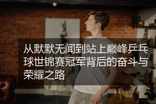 从默默无闻到站上巅峰乒乓球世锦赛冠军背后的奋斗与荣耀之路