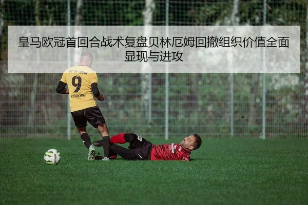皇马欧冠首回合战术复盘贝林厄姆回撤组织价值全面显现与进攻