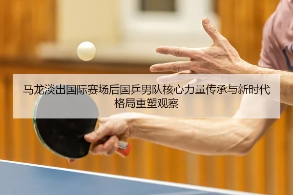 ma-long-dan-chu-guo-ji-sai-chang-hou-guo-ping-nan-dui-he-xin-li-liang-chuan-cheng-yu-xin-shi-dai-ge-ju-zhong-su-guan-cha-2-500.jpg