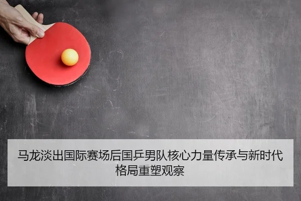 马龙淡出国际赛场后国乒男队核心力量传承与新时代格局重塑观察