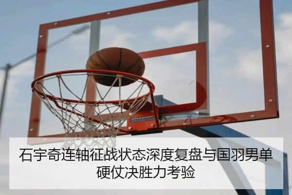 石宇奇连轴征战状态深度复盘与国羽男单硬仗决胜力考验